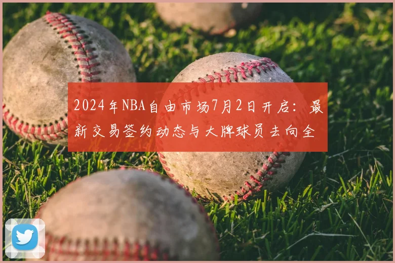 2024年NBA自由市场7月2日开启：最新交易签约动态与大牌球员去向全览