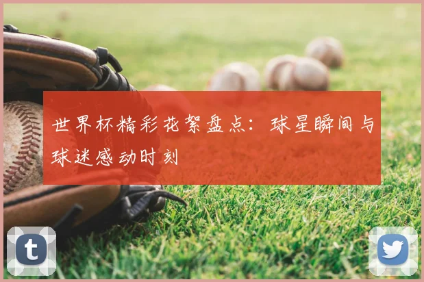 世界杯精彩花絮盘点：球星瞬间与球迷感动时刻