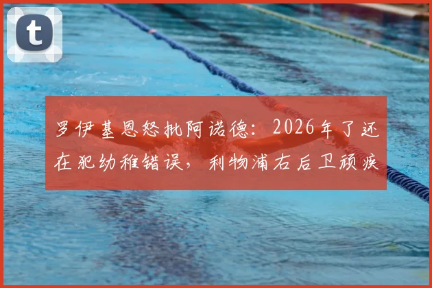 罗伊基恩怒批阿诺德：2026年了还在犯幼稚错误，利物浦右后卫顽疾如何破解？深度分析其防守短板与定位争议