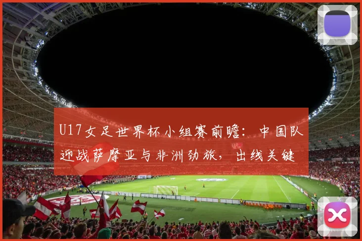 U17女足世界杯小组赛前瞻：中国队迎战萨摩亚与非洲劲旅，出线关键战解析