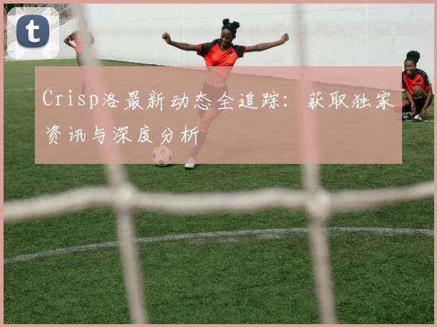 Crisp洛最新动态全追踪：获取独家资讯与深度分析