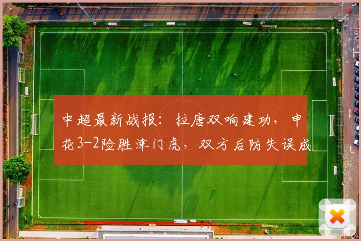 中超最新战报：拉唐双响建功，申花3-2险胜津门虎，双方后防失误成焦点
