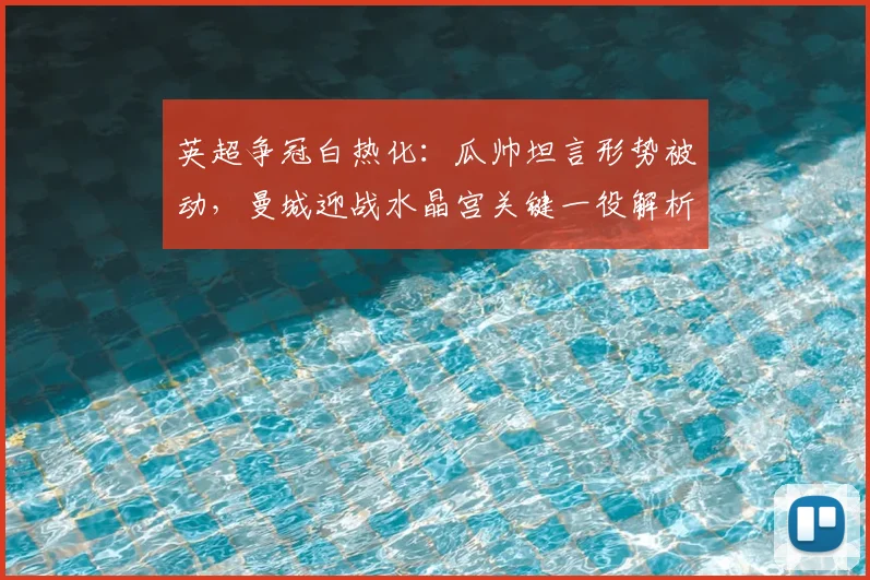 英超争冠白热化：瓜帅坦言形势被动，曼城迎战水晶宫关键一役解析