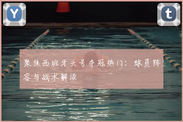 聚焦西班牙头号夺冠热门：球员阵容与战术解读