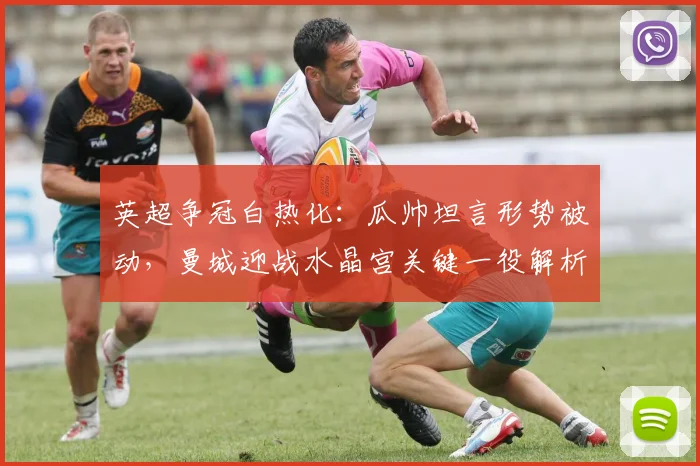 英超争冠白热化：瓜帅坦言形势被动，曼城迎战水晶宫关键一役解析