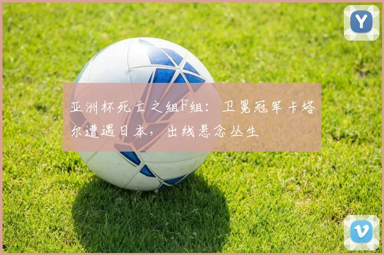 亚洲杯死亡之组F组：卫冕冠军卡塔尔遭遇日本，出线悬念丛生