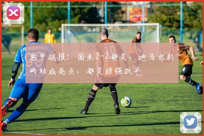 意甲战报：国米2-2都灵，迪马尔科两助成亮点，都灵顽强扳平