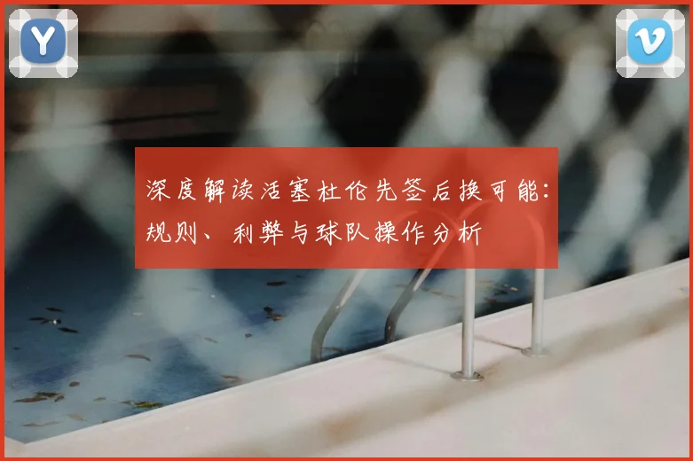 深度解读活塞杜伦先签后换可能：规则、利弊与球队操作分析