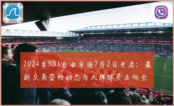 2024年NBA自由市场7月2日开启：最新交易签约动态与大牌球员去向全览