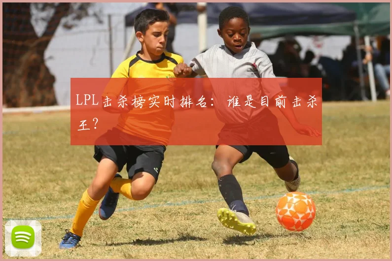 LPL击杀榜实时排名：谁是目前击杀王？