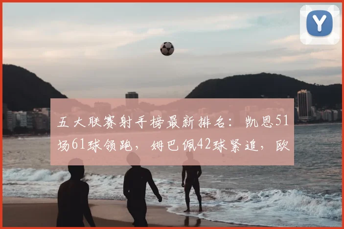 五大联赛射手榜最新排名：凯恩51场61球领跑，姆巴佩42球紧追，欧洲金靴之争白热化