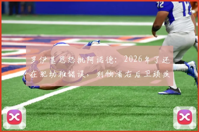 罗伊基恩怒批阿诺德：2026年了还在犯幼稚错误，利物浦右后卫顽疾如何破解？深度分析其防守短板与定位争议