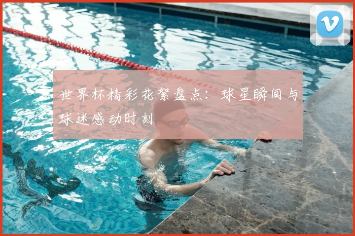 世界杯精彩花絮盘点：球星瞬间与球迷感动时刻