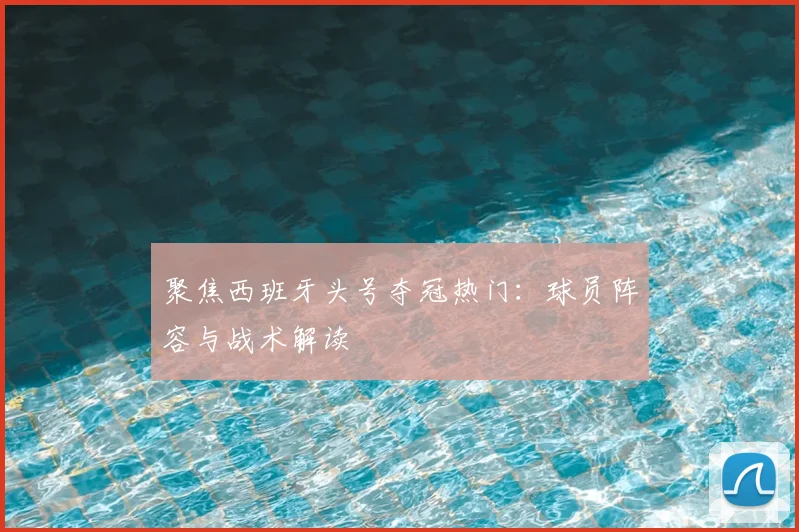 聚焦西班牙头号夺冠热门：球员阵容与战术解读