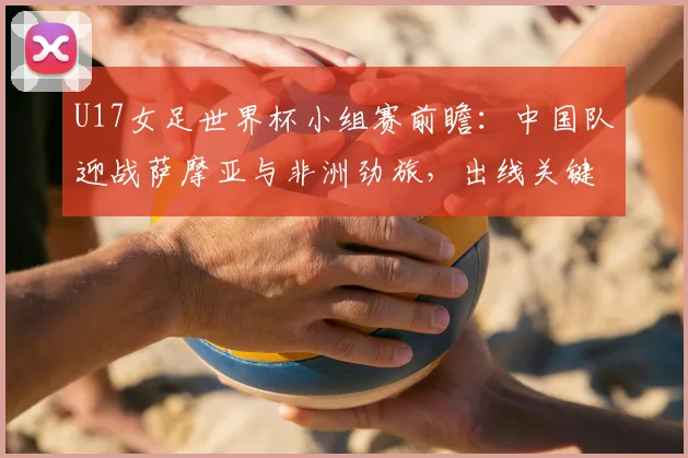 U17女足世界杯小组赛前瞻：中国队迎战萨摩亚与非洲劲旅，出线关键战解析